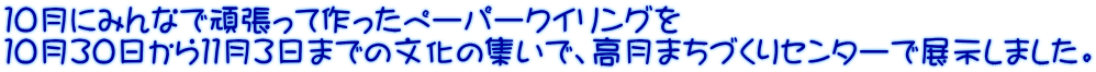 １０月にみんなで頑張って作ったペーパークイリングを １０月３０日から１１月３日までの文化の集いで、高月まちづくりセンターで展示しました。